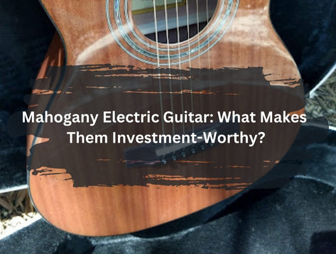 Mahogany Electric Guitar: What Makes Them Investment-Worthy?